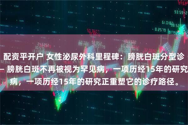 配资平开户 女性泌尿外科里程碑：膀胱白斑分型诊断技术革新治疗格局 — 膀胱白斑不再被视为罕见病，一项历经15年的研究正重塑它的诊疗路径。