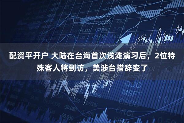 配资平开户 大陆在台海首次浅滩演习后，2位特殊客人将到访，美涉台措辞变了