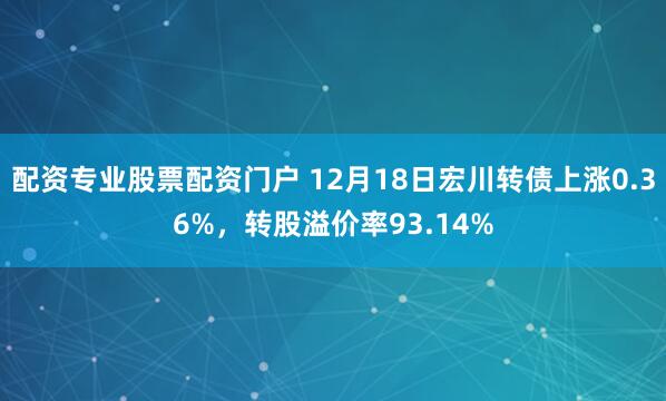 配资专业股票配资门户 12月18日宏川转债上涨0.36%，转股溢价率93.14%
