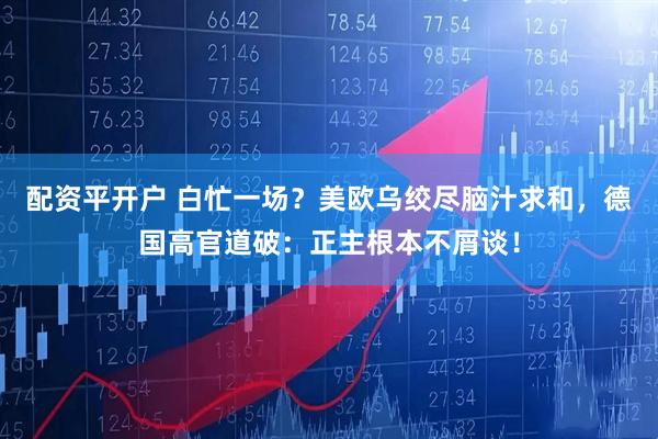 配资平开户 白忙一场？美欧乌绞尽脑汁求和，德国高官道破：正主根本不屑谈！