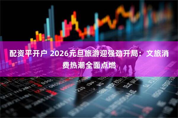 配资平开户 2026元旦旅游迎强劲开局：文旅消费热潮全面点燃