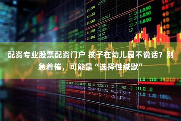 配资专业股票配资门户 孩子在幼儿园不说话？别急着催，可能是“选择性缄默”