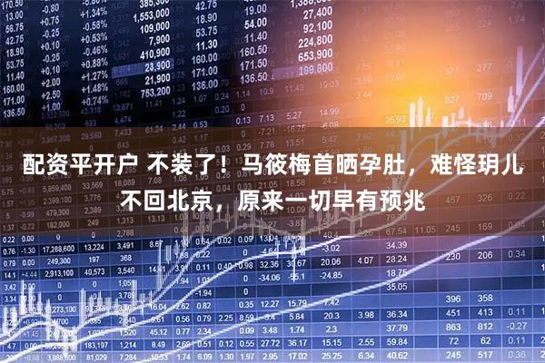 配资平开户 不装了！马筱梅首晒孕肚，难怪玥儿不回北京，原来一切早有预兆