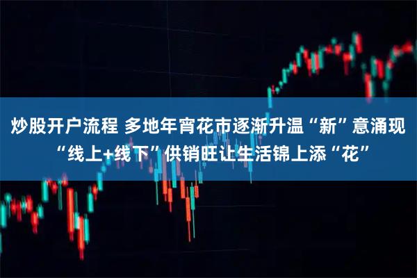 炒股开户流程 多地年宵花市逐渐升温“新”意涌现 “线上+线下”供销旺让生活锦上添“花”