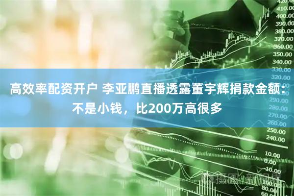 高效率配资开户 李亚鹏直播透露董宇辉捐款金额：不是小钱，比200万高很多