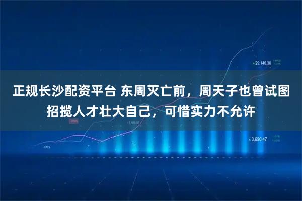 正规长沙配资平台 东周灭亡前，周天子也曾试图招揽人才壮大自己，可惜实力不允许