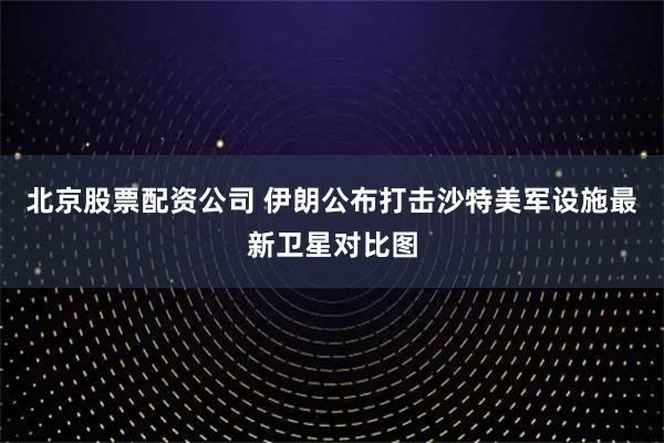 北京股票配资公司 伊朗公布打击沙特美军设施最新卫星对比图