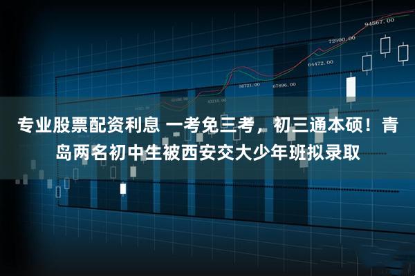 专业股票配资利息 一考免三考，初三通本硕！青岛两名初中生被西安交大少年班拟录取