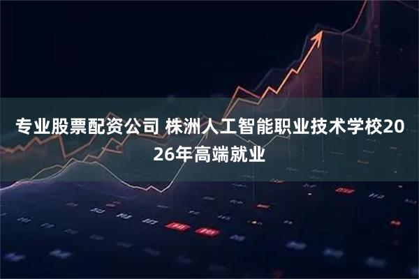 专业股票配资公司 株洲人工智能职业技术学校2026年高端就业