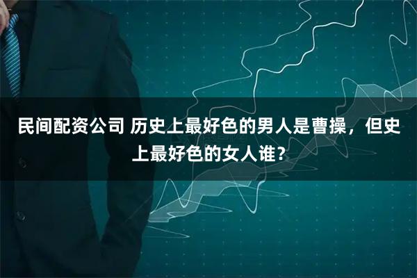民间配资公司 历史上最好色的男人是曹操，但史上最好色的女人谁？