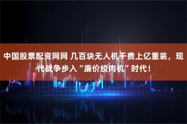 中国股票配资网网 几百块无人机干费上亿重装，现代战争步入“廉价绞肉机”时代！