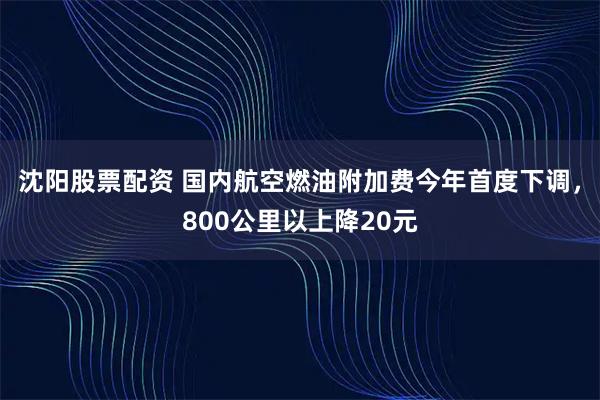 沈阳股票配资 国内航空燃油附加费今年首度下调，800公里以上降20元