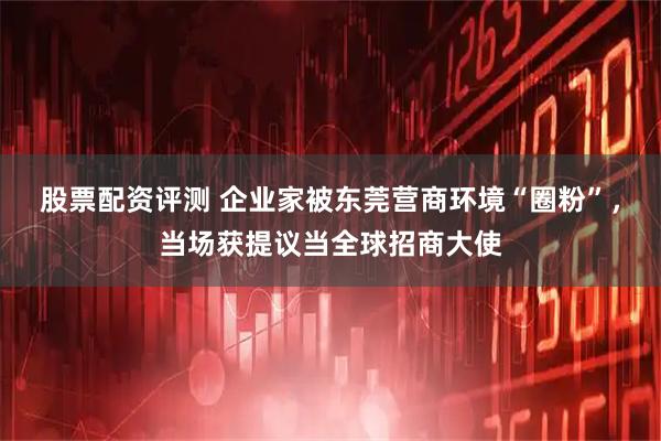股票配资评测 企业家被东莞营商环境“圈粉”，当场获提议当全球招商大使