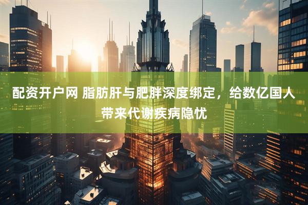 配资开户网 脂肪肝与肥胖深度绑定，给数亿国人带来代谢疾病隐忧