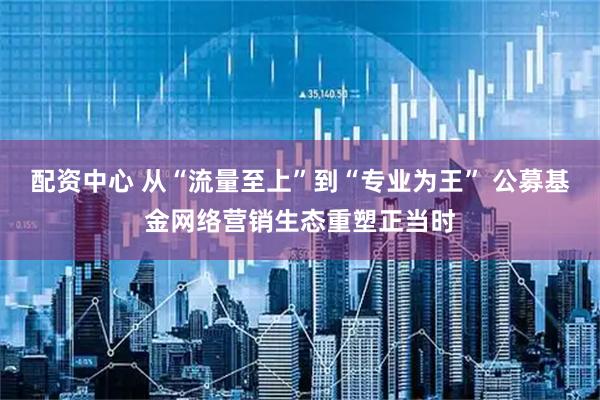 配资中心 从“流量至上”到“专业为王” 公募基金网络营销生态重塑正当时