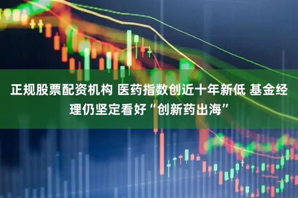 正规股票配资机构 医药指数创近十年新低 基金经理仍坚定看好“创新药出海”