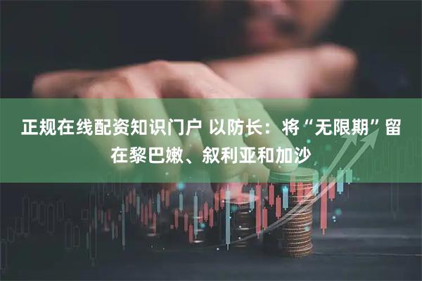 正规在线配资知识门户 以防长：将“无限期”留在黎巴嫩、叙利亚和加沙