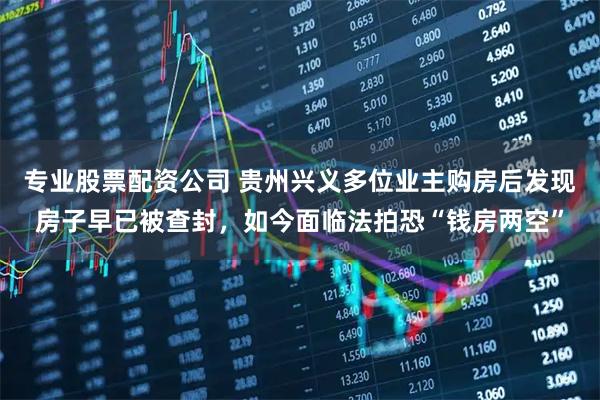 专业股票配资公司 贵州兴义多位业主购房后发现房子早已被查封，如今面临法拍恐“钱房两空”
