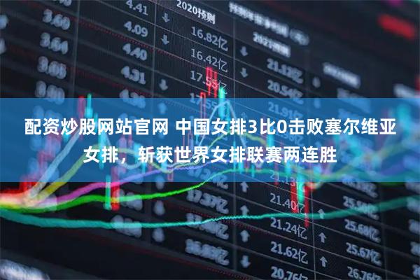 配资炒股网站官网 中国女排3比0击败塞尔维亚女排，斩获世界女排联赛两连胜
