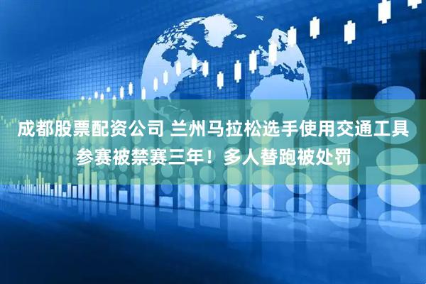 成都股票配资公司 兰州马拉松选手使用交通工具参赛被禁赛三年!多人替跑被处罚
